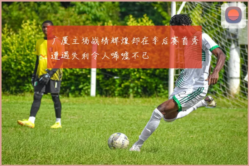 广厦主场战绩辉煌却在季后赛首秀遭遇失利令人唏嘘不已