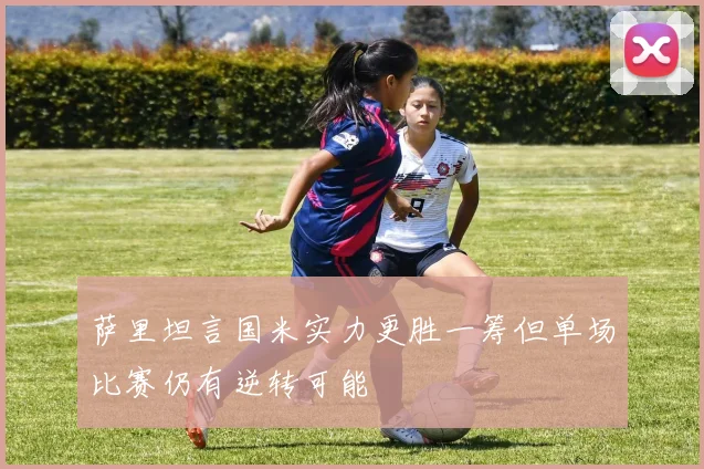 萨里坦言国米实力更胜一筹但单场比赛仍有逆转可能