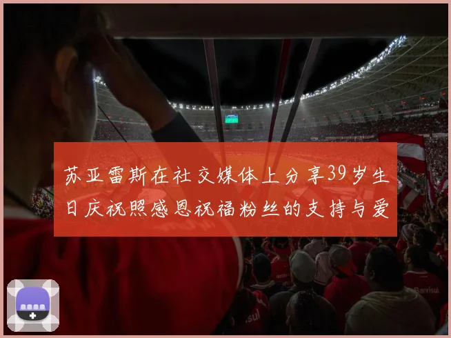 苏亚雷斯在社交媒体上分享39岁生日庆祝照感恩祝福粉丝的支持与爱护