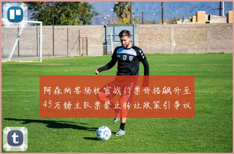 阿森纳客场收官战门票价格飙升至45万镑主队票禁止转让政策引争议