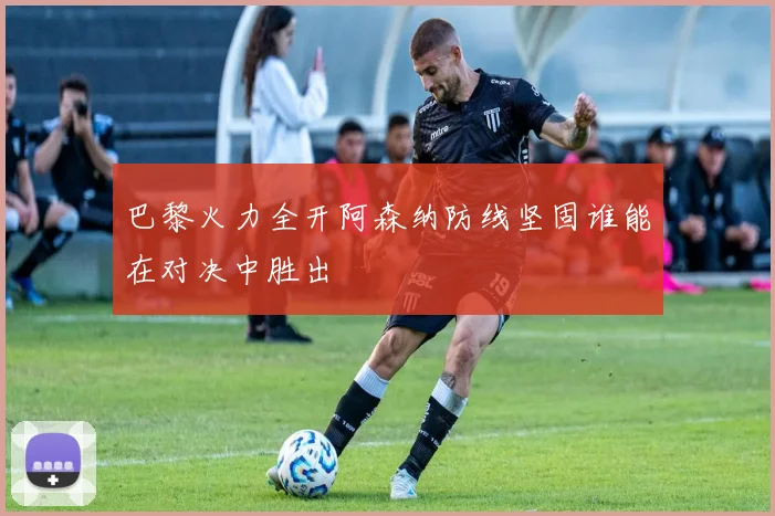 巴黎火力全开阿森纳防线坚固谁能在对决中胜出
