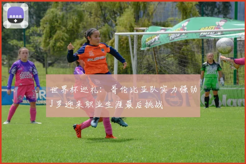 世界杯巡礼：哥伦比亚队实力强劲J罗迎来职业生涯最后挑战