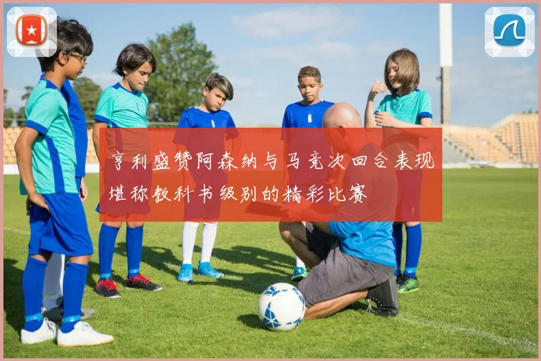亨利盛赞阿森纳与马竞次回合表现堪称教科书级别的精彩比赛