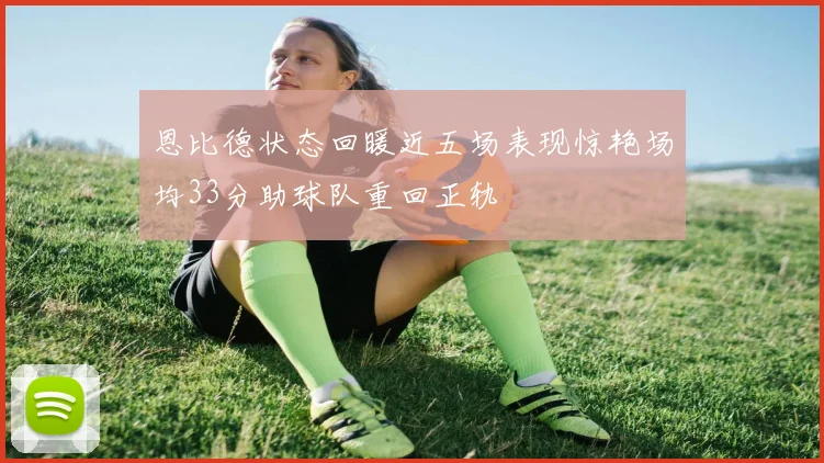 恩比德状态回暖近五场表现惊艳场均33分助球队重回正轨