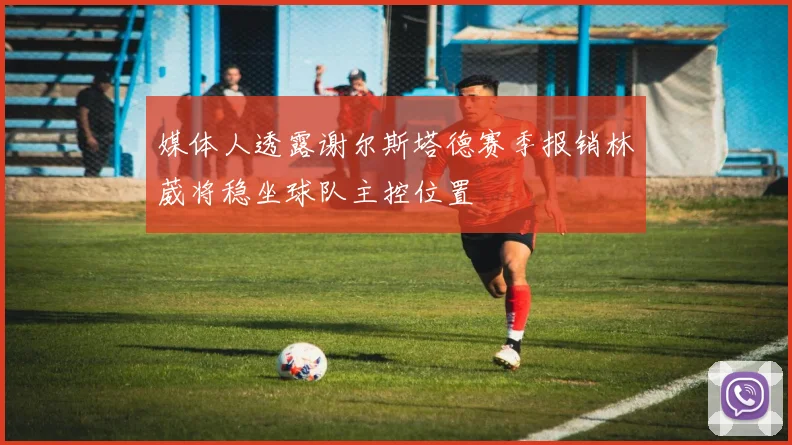 媒体人透露谢尔斯塔德赛季报销林葳将稳坐球队主控位置