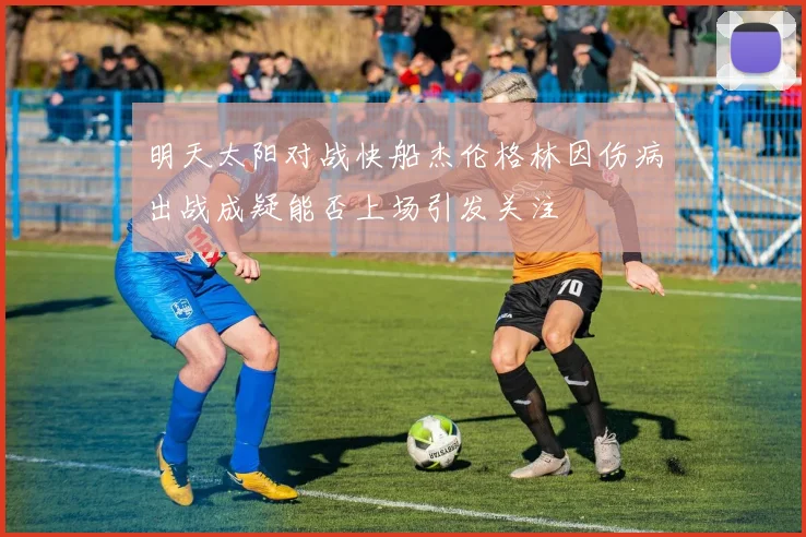明天太阳对战快船杰伦格林因伤病出战成疑能否上场引发关注