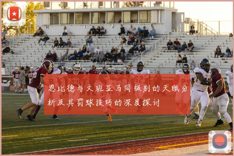 恩比德与文班亚马同级别的天赋分析及其罚球技巧的深度探讨