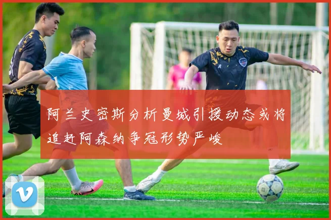 阿兰史密斯分析曼城引援动态或将追赶阿森纳争冠形势严峻