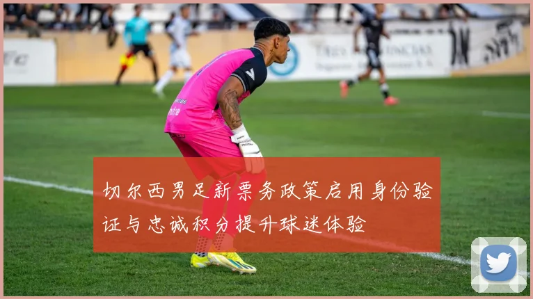 切尔西男足新票务政策启用身份验证与忠诚积分提升球迷体验